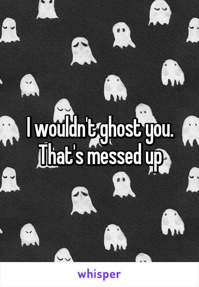 I wouldn't ghost you. That's messed up