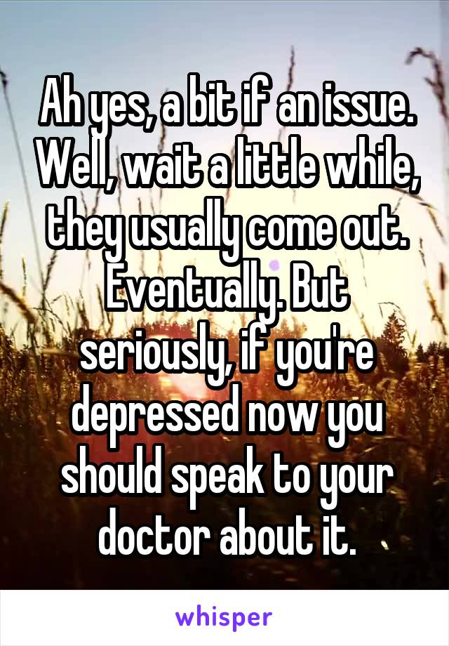 Ah yes, a bit if an issue. Well, wait a little while, they usually come out. Eventually. But seriously, if you're depressed now you should speak to your doctor about it.