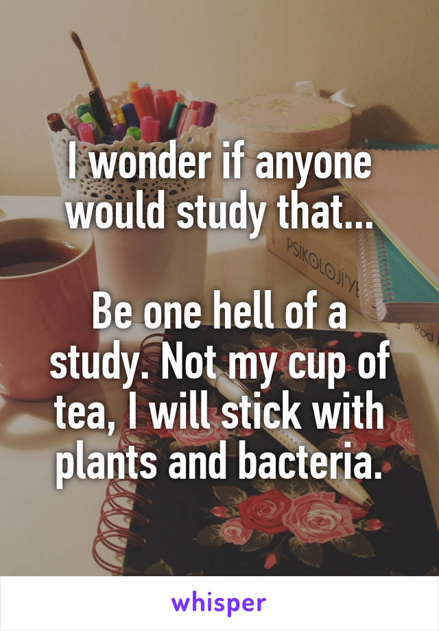 I wonder if anyone would study that...

Be one hell of a study. Not my cup of tea, I will stick with plants and bacteria.