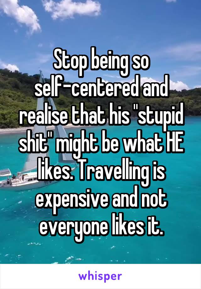 Stop being so self-centered and realise that his "stupid shit" might be what HE likes. Travelling is expensive and not everyone likes it.