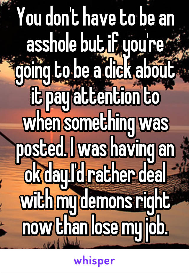 You don't have to be an asshole but if you're going to be a dick about it pay attention to when something was posted. I was having an ok day.I'd rather deal with my demons right now than lose my job.
