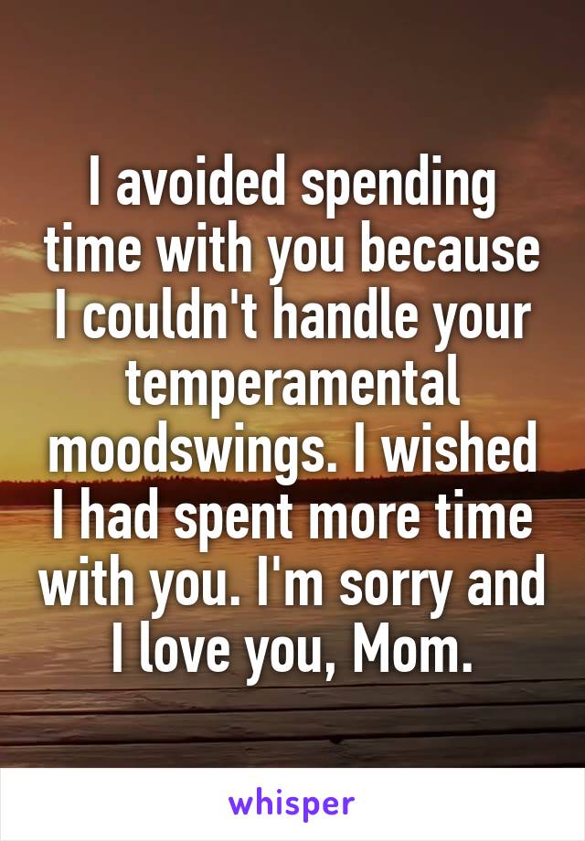 I avoided spending time with you because I couldn't handle your temperamental moodswings. I wished I had spent more time with you. I'm sorry and I love you, Mom.