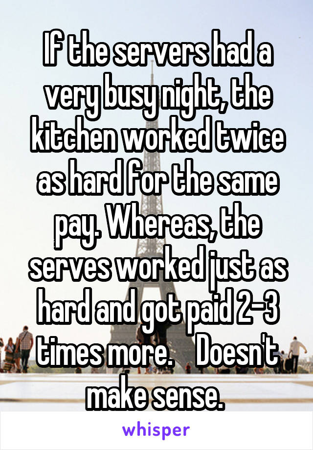 If the servers had a very busy night, the kitchen worked twice as hard for the same pay. Whereas, the serves worked just as hard and got paid 2-3 times more.    Doesn't make sense. 