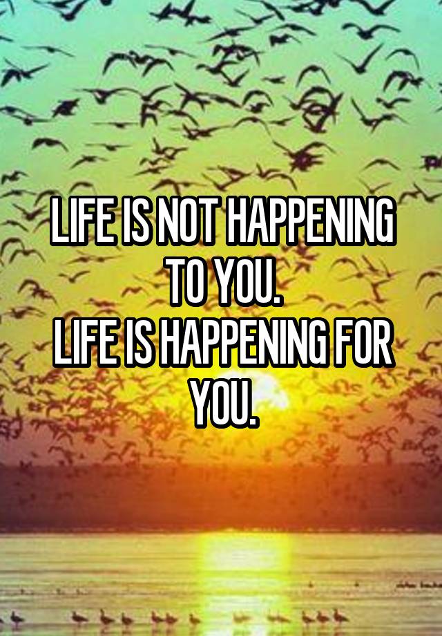 LIFE IS NOT HAPPENING TO YOU. LIFE IS HAPPENING FOR YOU.