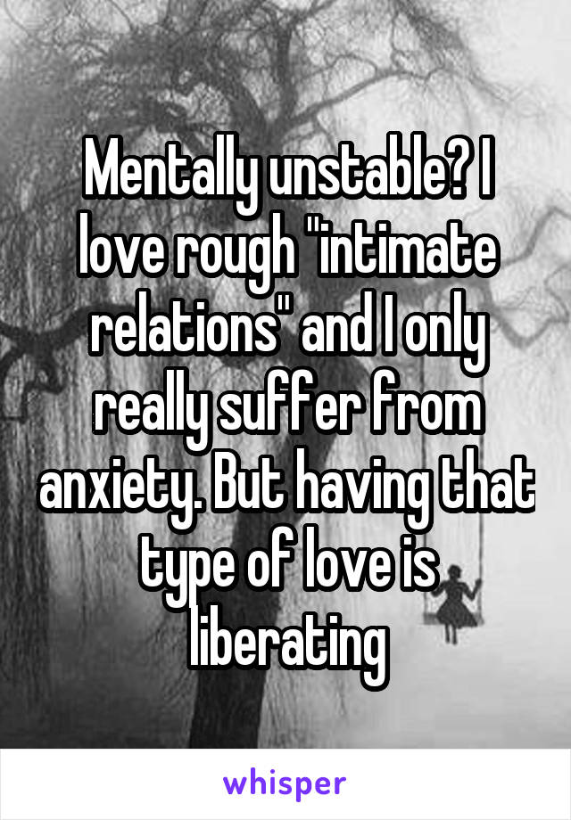 Mentally unstable? I love rough "intimate relations" and I only really suffer from anxiety. But having that type of love is liberating