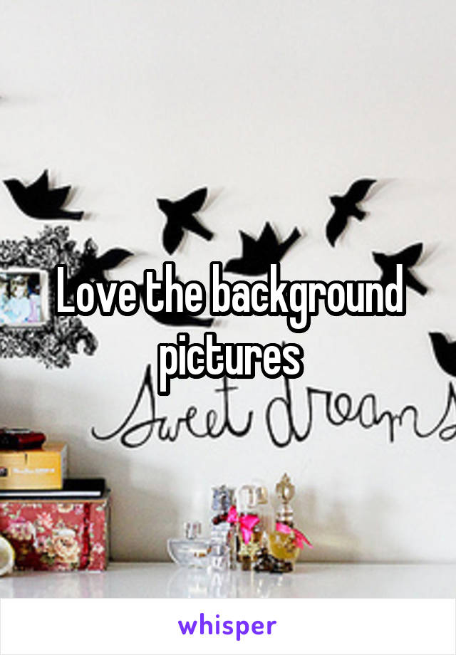 Love the background pictures