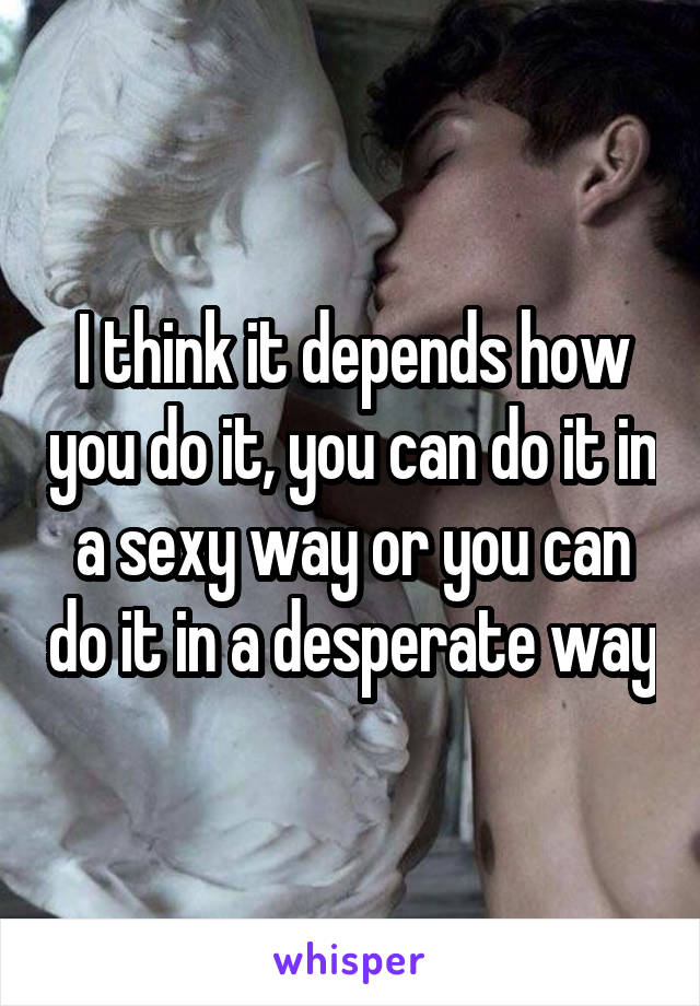 I think it depends how you do it, you can do it in a sexy way or you can do it in a desperate way