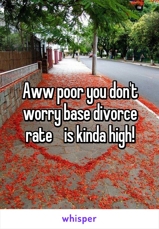 Aww poor you don't worry base divorce rate    is kinda high!