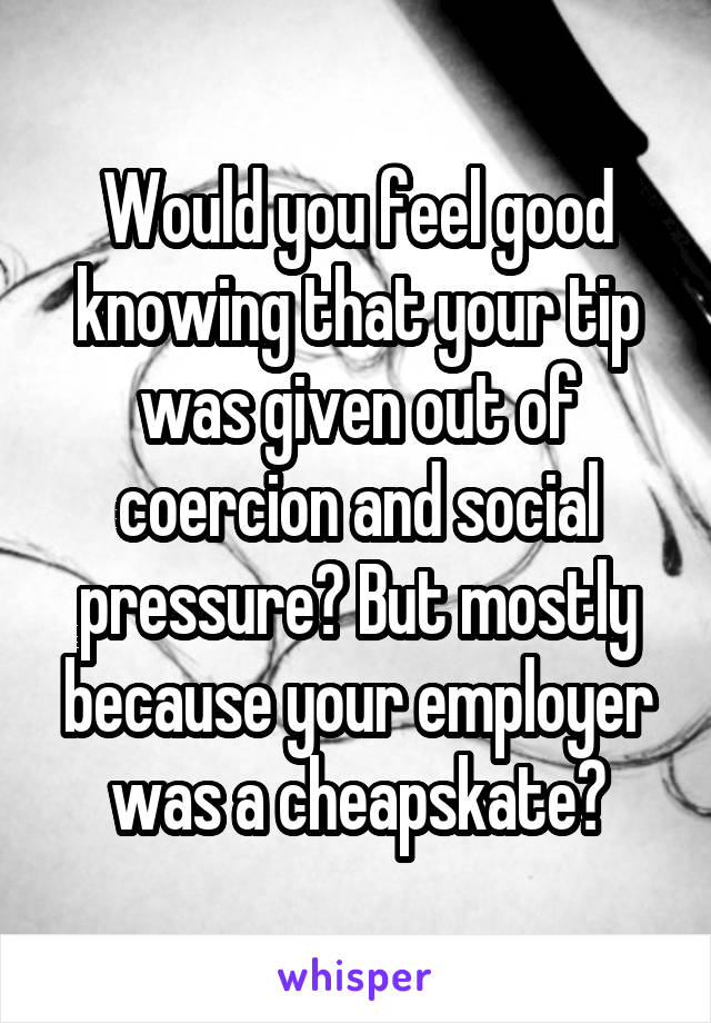 Would you feel good knowing that your tip was given out of coercion and social pressure? But mostly because your employer was a cheapskate?