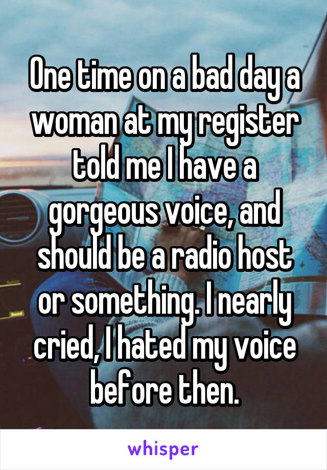 One time on a bad day a woman at my register told me I have a gorgeous voice, and should be a radio host or something. I nearly cried, I hated my voice before then.