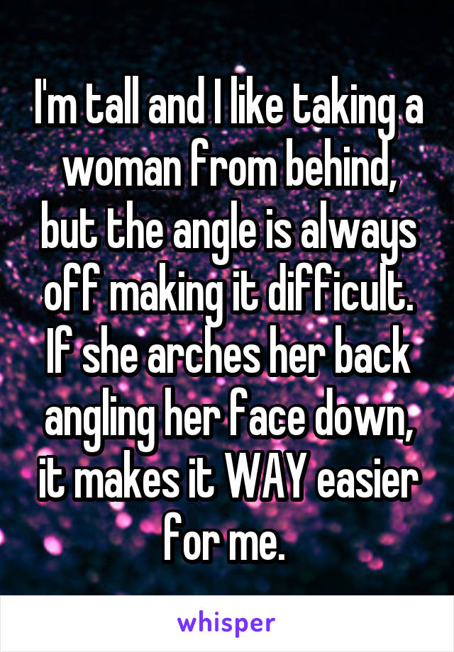 I'm tall and I like taking a woman from behind, but the angle is always off making it difficult. If she arches her back angling her face down, it makes it WAY easier for me. 