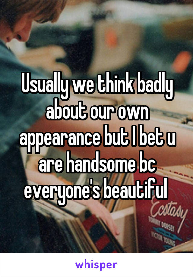 Usually we think badly about our own appearance but I bet u are handsome bc everyone's beautiful 