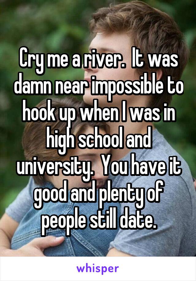 Cry me a river.  It was damn near impossible to hook up when I was in high school and university.  You have it good and plenty of people still date.