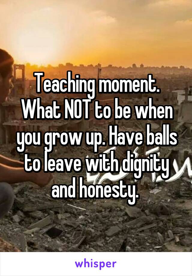 Teaching moment. What NOT to be when you grow up. Have balls to leave with dignity and honesty. 