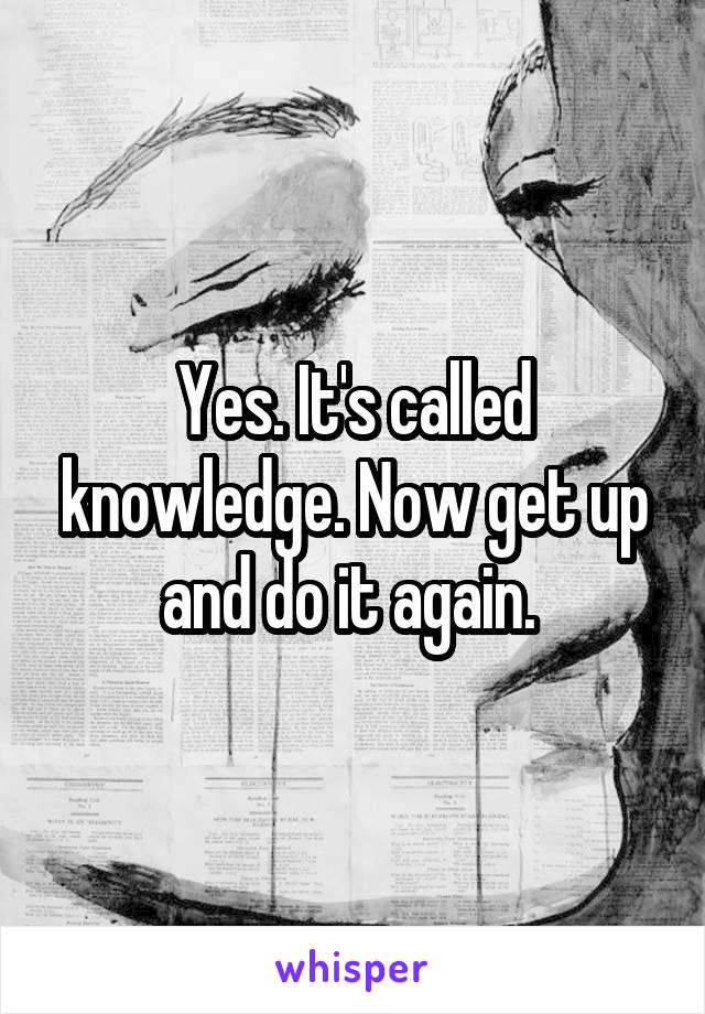 Yes. It's called knowledge. Now get up and do it again. 