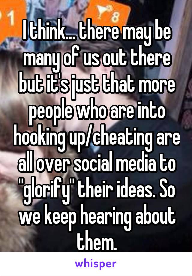 I think... there may be many of us out there but it's just that more people who are into hooking up/cheating are all over social media to "glorify" their ideas. So we keep hearing about them.