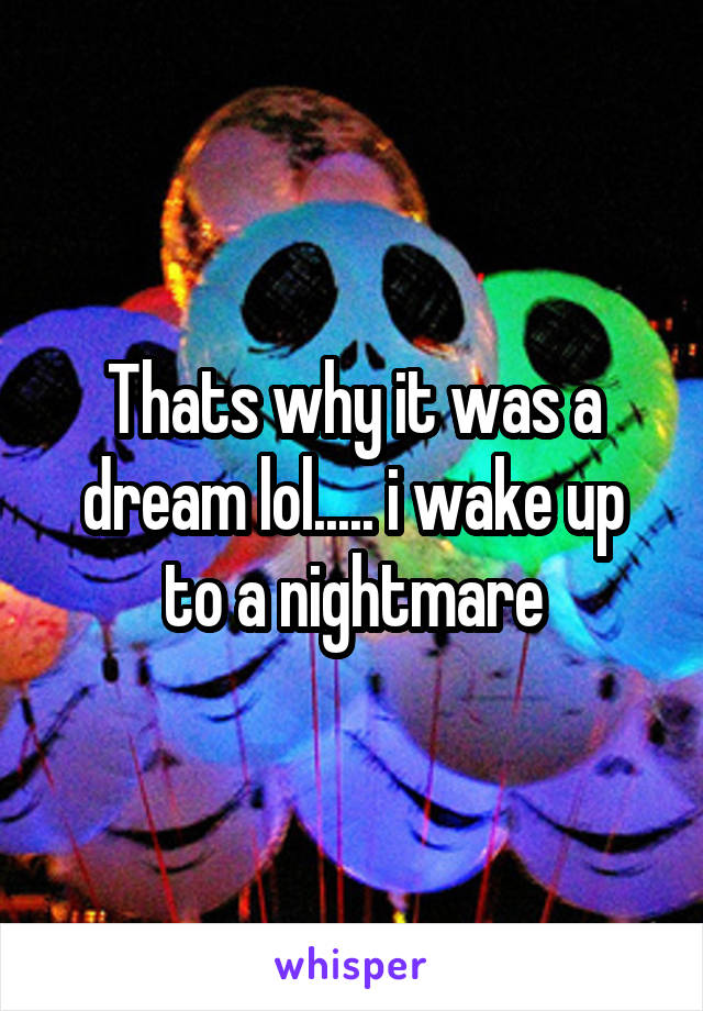 Thats why it was a dream lol..... i wake up to a nightmare