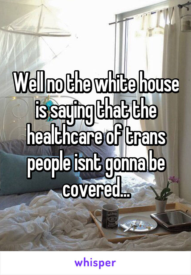 Well no the white house is saying that the healthcare of trans people isnt gonna be covered...