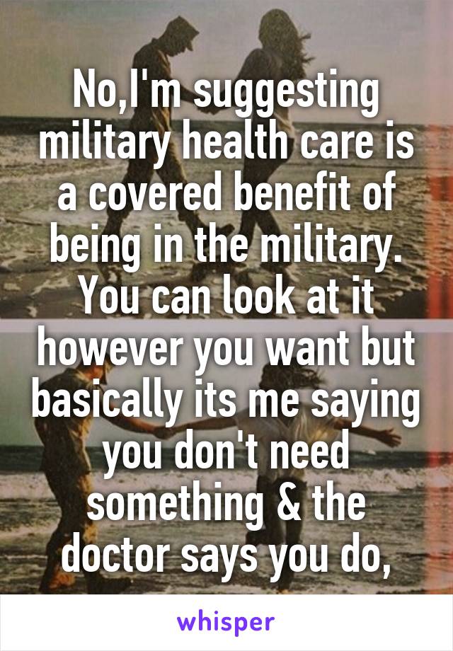 No,I'm suggesting military health care is a covered benefit of being in the military. You can look at it however you want but basically its me saying you don't need something & the doctor says you do,