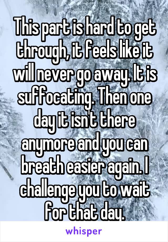 This part is hard to get through, it feels like it will never go away. It is suffocating. Then one day it isn't there anymore and you can breath easier again. I challenge you to wait for that day.
