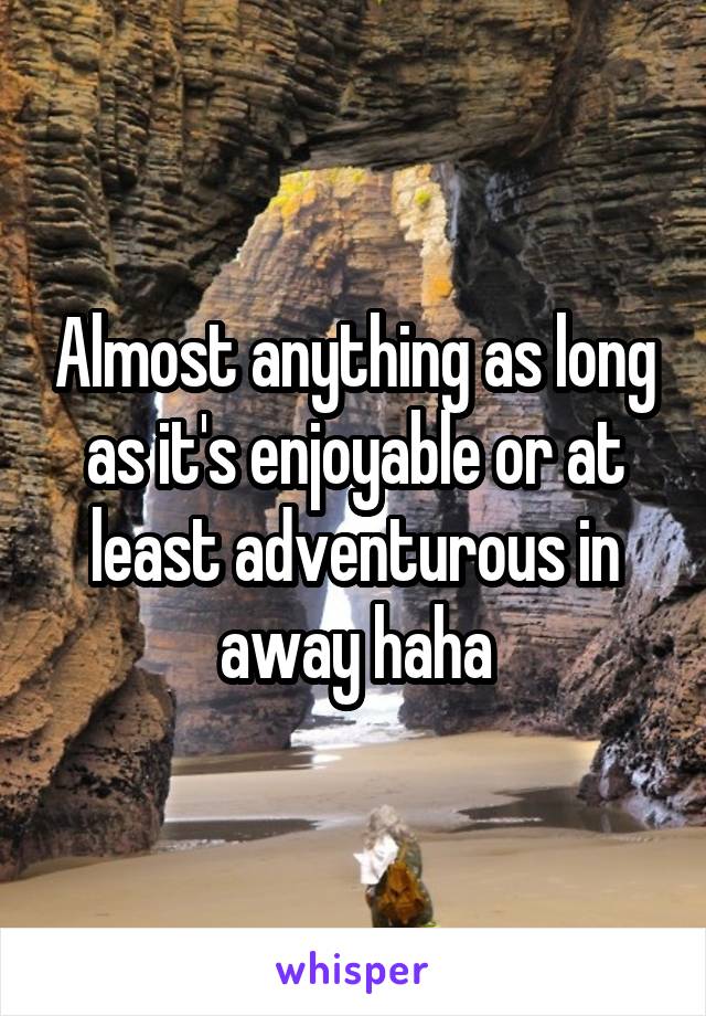 Almost anything as long as it's enjoyable or at least adventurous in away haha