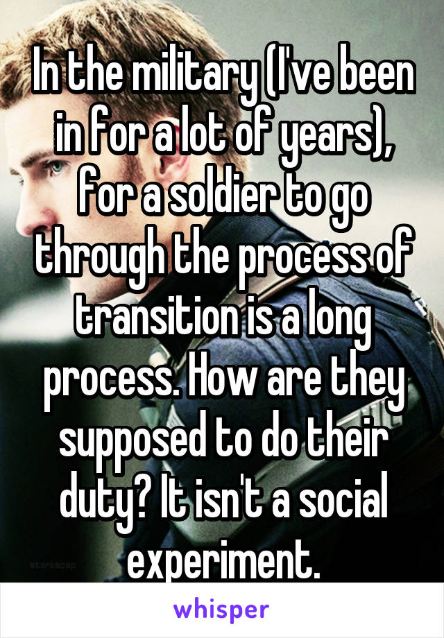 In the military (I've been in for a lot of years), for a soldier to go through the process of transition is a long process. How are they supposed to do their duty? It isn't a social experiment.