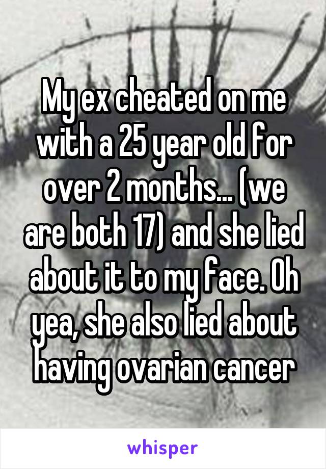 My ex cheated on me with a 25 year old for over 2 months... (we are both 17) and she lied about it to my face. Oh yea, she also lied about having ovarian cancer