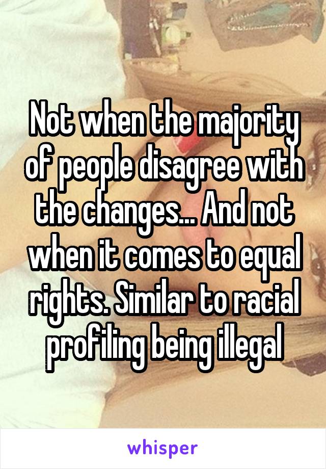 Not when the majority of people disagree with the changes... And not when it comes to equal rights. Similar to racial profiling being illegal