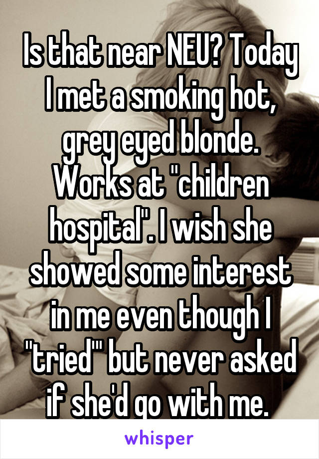 Is that near NEU? Today I met a smoking hot, grey eyed blonde. Works at "children hospital". I wish she showed some interest in me even though I "tried"' but never asked if she'd go with me. 