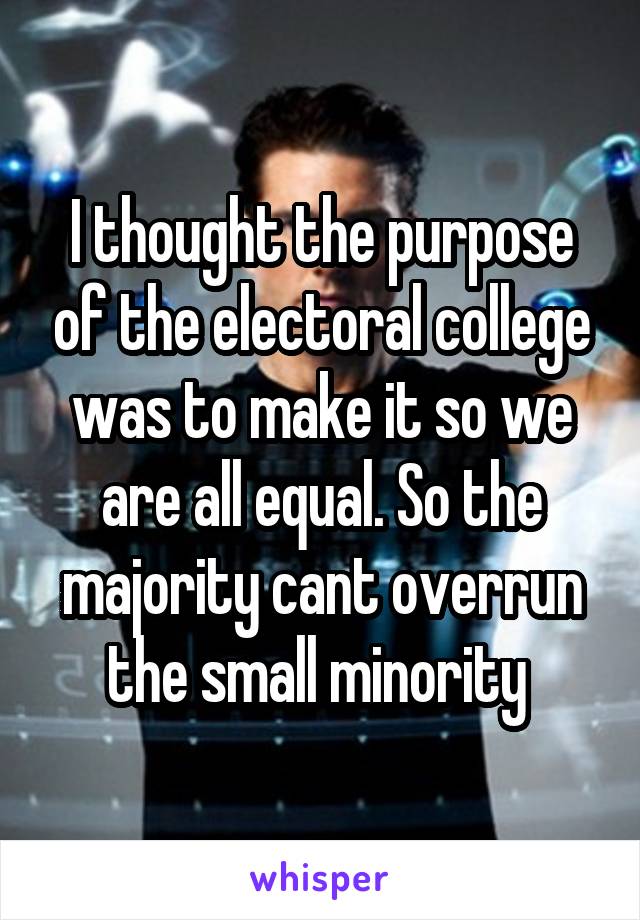 I thought the purpose of the electoral college was to make it so we are all equal. So the majority cant overrun the small minority 