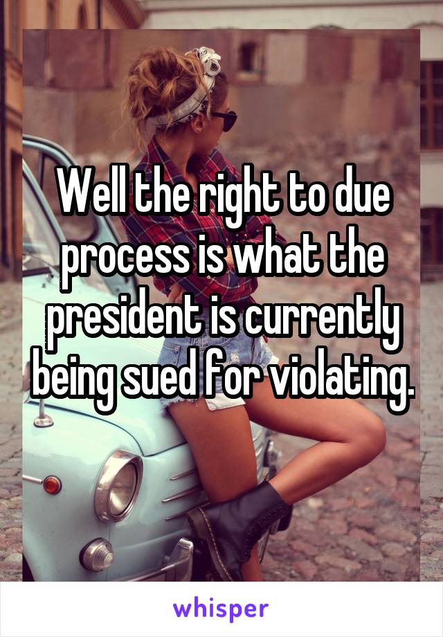 Well the right to due process is what the president is currently being sued for violating. 