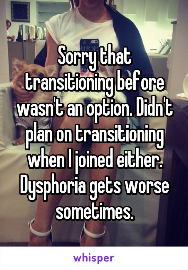 Sorry that transitioning before wasn't an option. Didn't plan on transitioning when I joined either. Dysphoria gets worse sometimes.