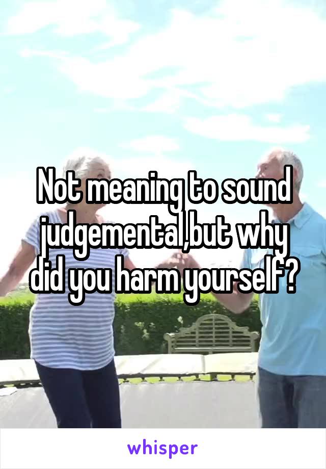 Not meaning to sound judgemental,but why did you harm yourself?