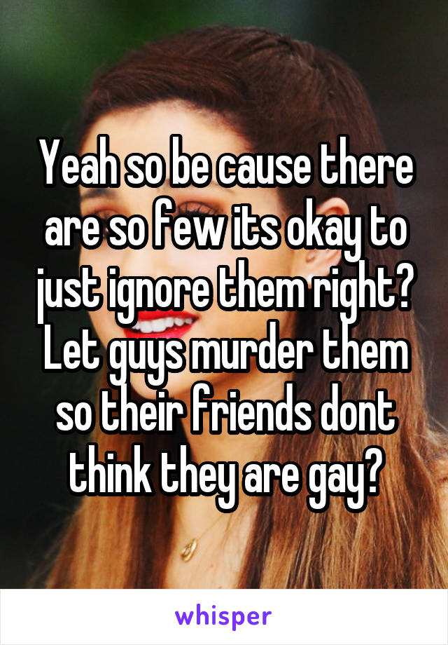 Yeah so be cause there are so few its okay to just ignore them right? Let guys murder them so their friends dont think they are gay?