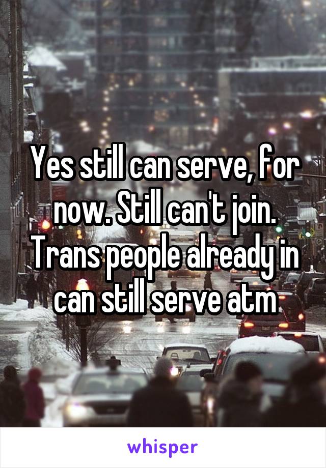 Yes still can serve, for now. Still can't join. Trans people already in can still serve atm