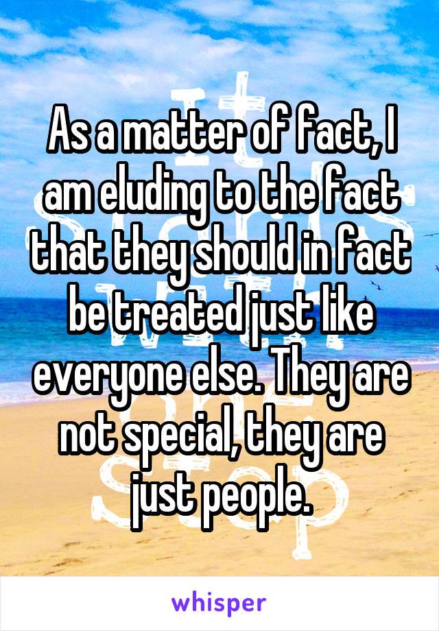 As a matter of fact, I am eluding to the fact that they should in fact be treated just like everyone else. They are not special, they are just people.