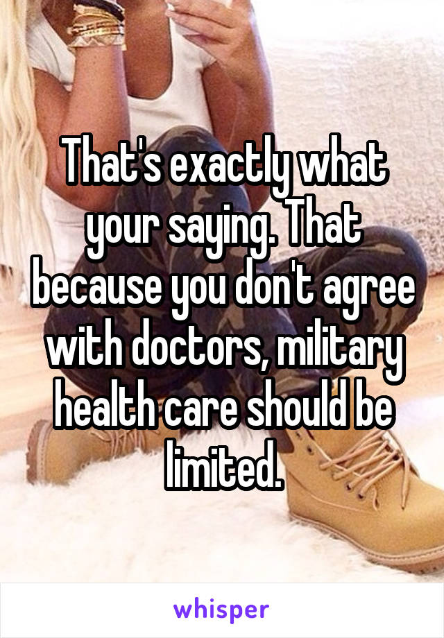 That's exactly what your saying. That because you don't agree with doctors, military health care should be limited.