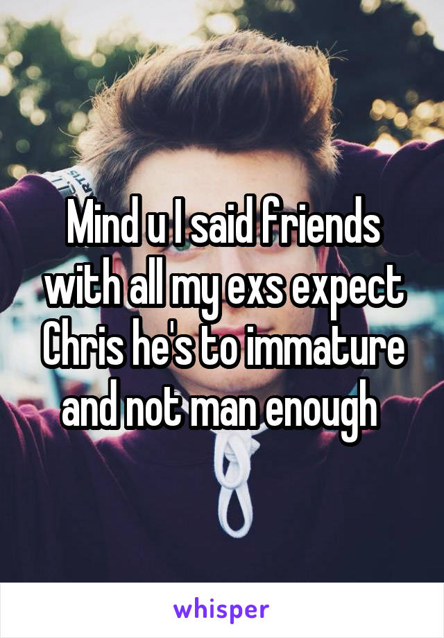 Mind u I said friends with all my exs expect Chris he's to immature and not man enough 