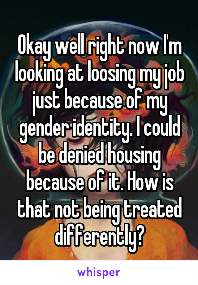 Okay well right now I'm looking at loosing my job just because of my gender identity. I could be denied housing because of it. How is that not being treated differently?