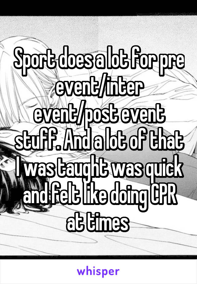 Sport does a lot for pre event/inter event/post event stuff. And a lot of that I was taught was quick and felt like doing CPR at times 