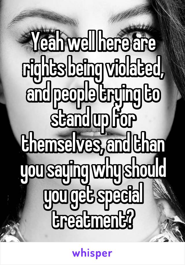 Yeah well here are rights being violated, and people trying to stand up for themselves, and than you saying why should you get special treatment?