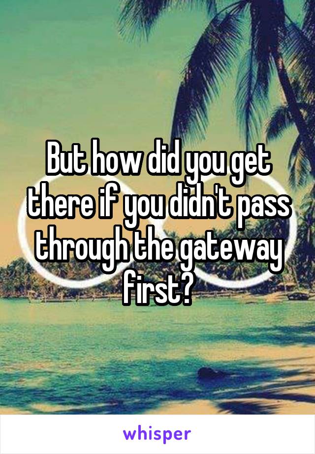 But how did you get there if you didn't pass through the gateway first?