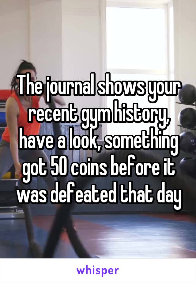 The journal shows your recent gym history, have a look, something got 50 coins before it was defeated that day