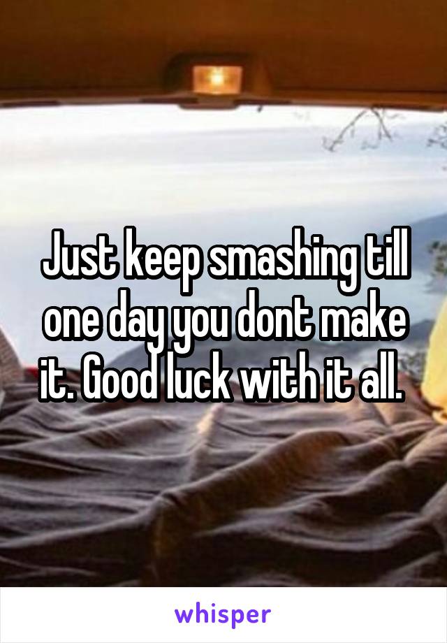 Just keep smashing till one day you dont make it. Good luck with it all. 