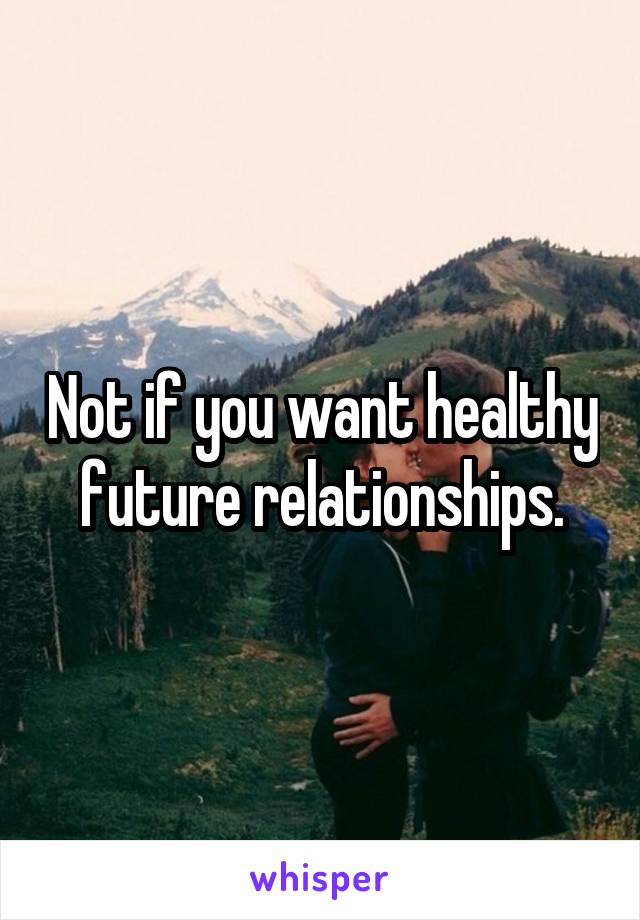 Not if you want healthy future relationships.