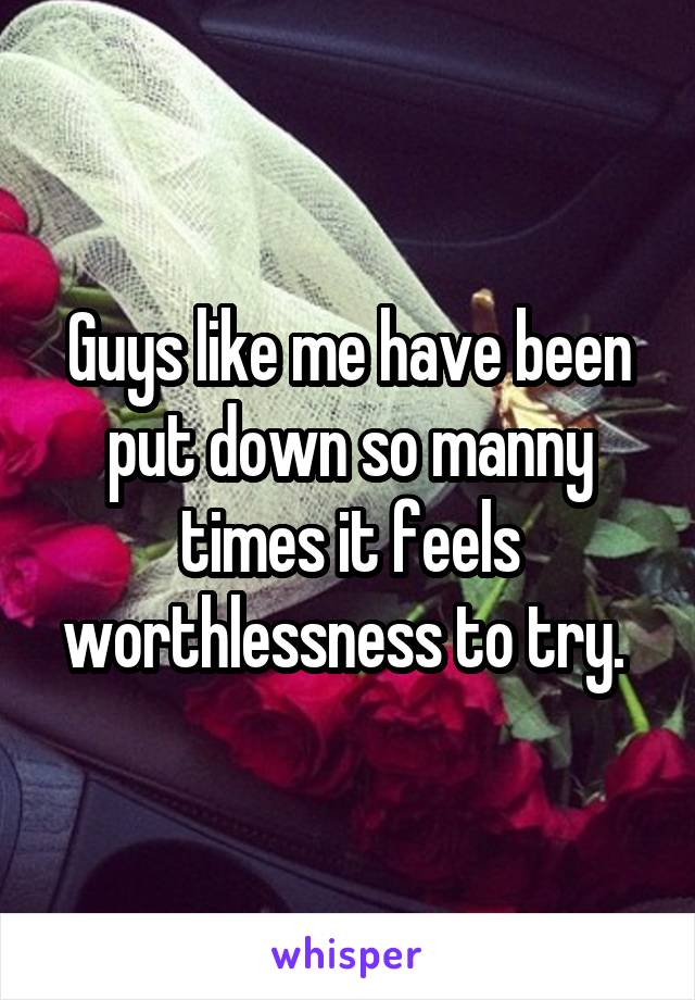 Guys like me have been put down so manny times it feels worthlessness to try. 