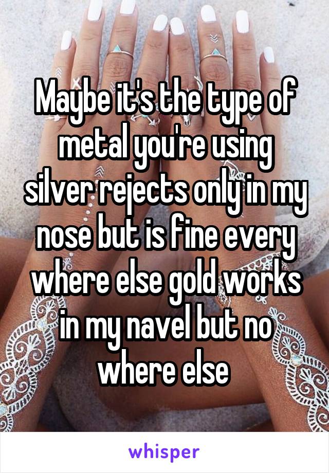 Maybe it's the type of metal you're using silver rejects only in my nose but is fine every where else gold works in my navel but no where else 