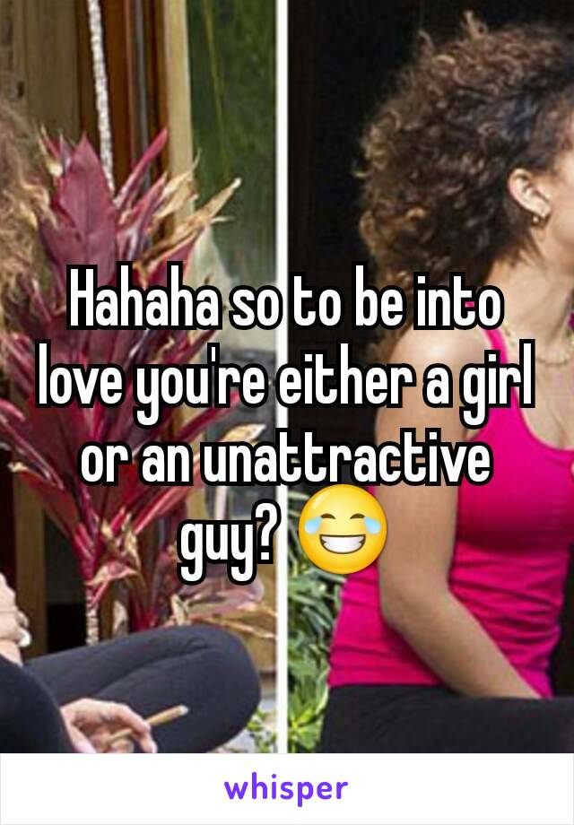 Hahaha so to be into love you're either a girl or an unattractive guy? 😂