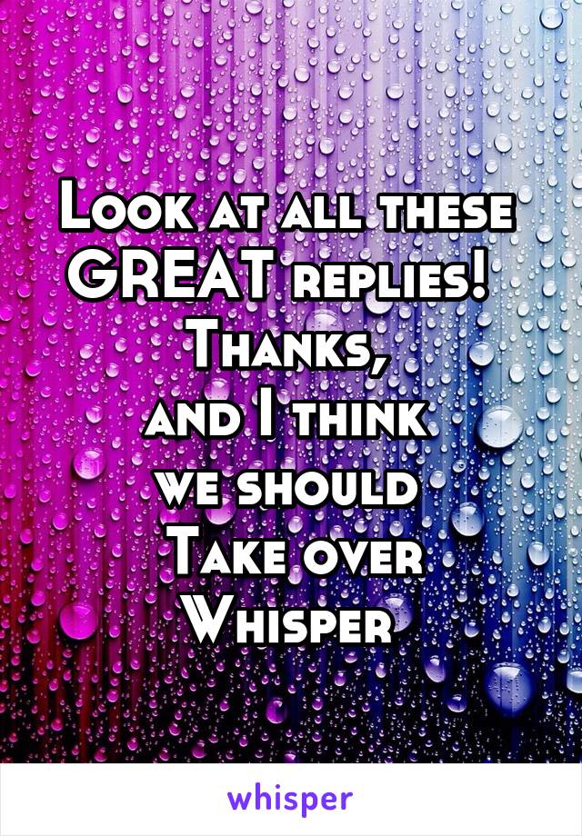 Look at all these 
GREAT replies!  
Thanks, 
and I think 
we should 
Take over Whisper 