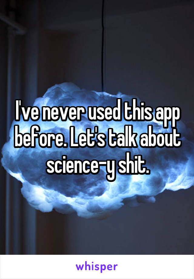 I've never used this app before. Let's talk about science-y shit.